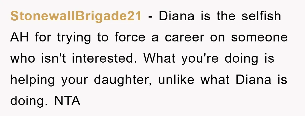 StonewallBrigade21 - Diana is the selfish AH for trying to force a career on someone who isn't interested. What you're doing is helping your daughter, unlike what Diana is doing....
