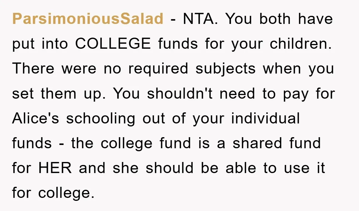 ParsimoniousSalad - NTA. You both have put into COLLEGE funds for your children. There were no required subjects when you set them up. You shouldn't need to pay for Alice's...