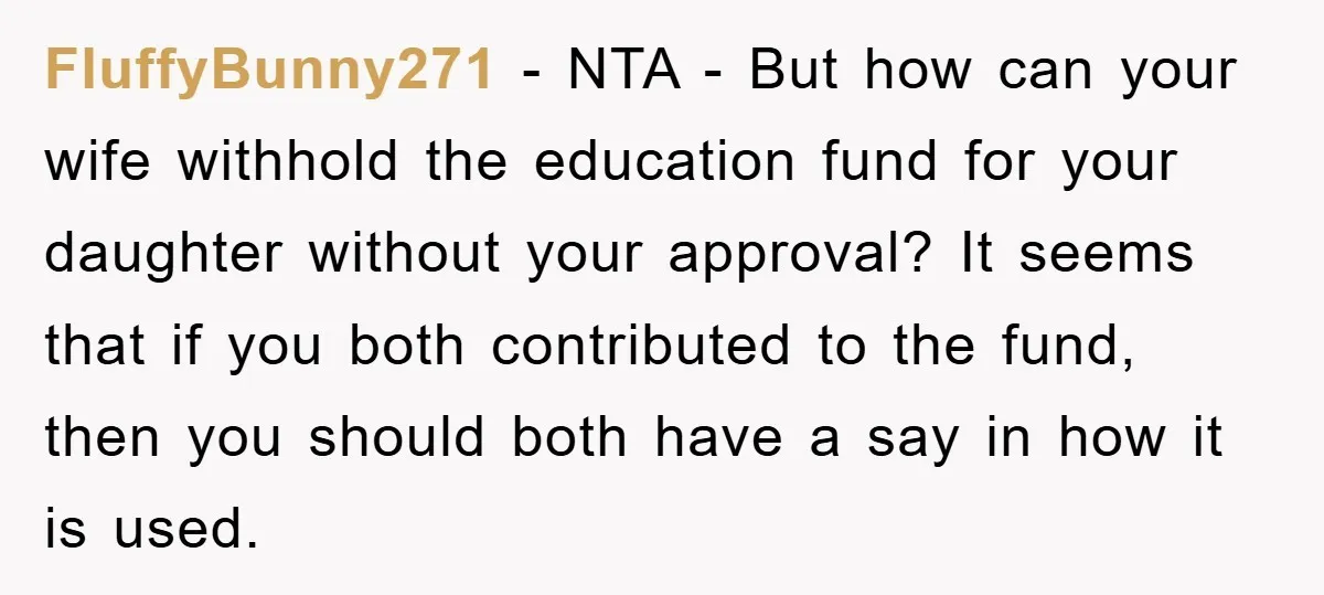 FluffyBunny271 - NTA - But how can your wife withhold the education fund for your daughter without your approval? It seems that if you both contributed to the fund, then...