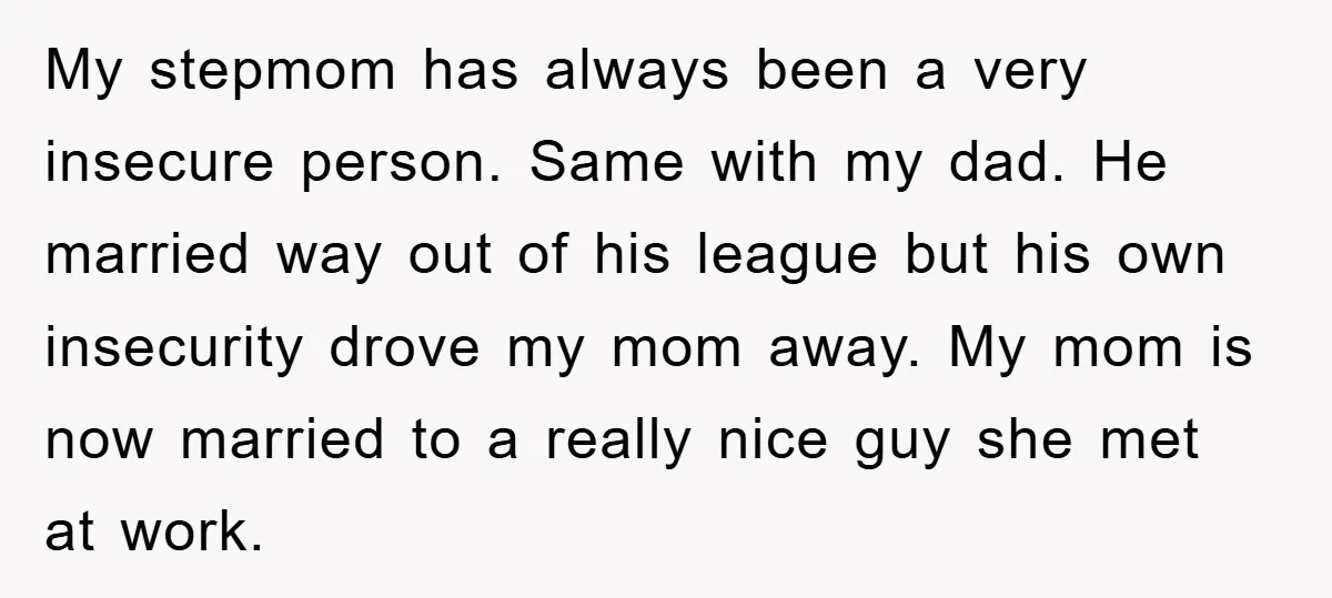My stepmom has always been a very insecure person. Same with my dad. He married way out of his league but his own insecurity drove my mom away. My mom...