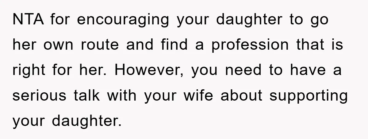 NTA for encouraging your daughter to go her own route and find a profession that is right for her. However, you need to have a serious talk with your wife...