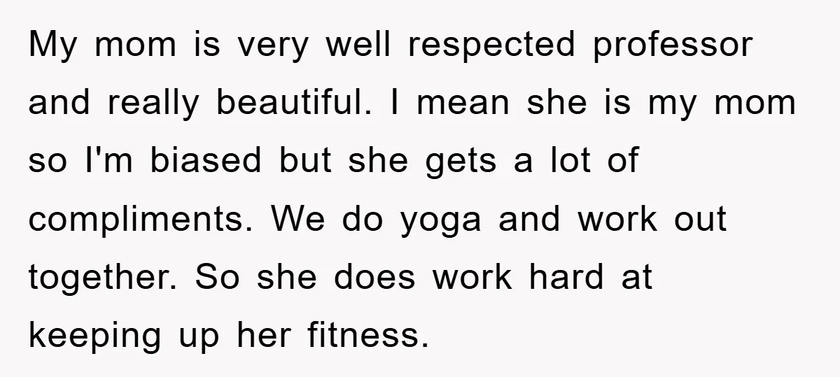 My mom is very well respected professor and really beautiful. I mean she is my mom so I'm biased but she gets a lot of compliments. We do yoga and...