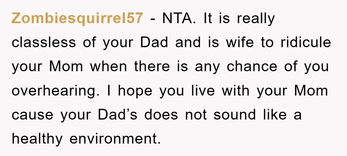 Zombiesquirrel57 − NTA. It is really classless of your Dad and is wife to ridicule your Mom when there is any chance of you overhearing. I hope you live with...