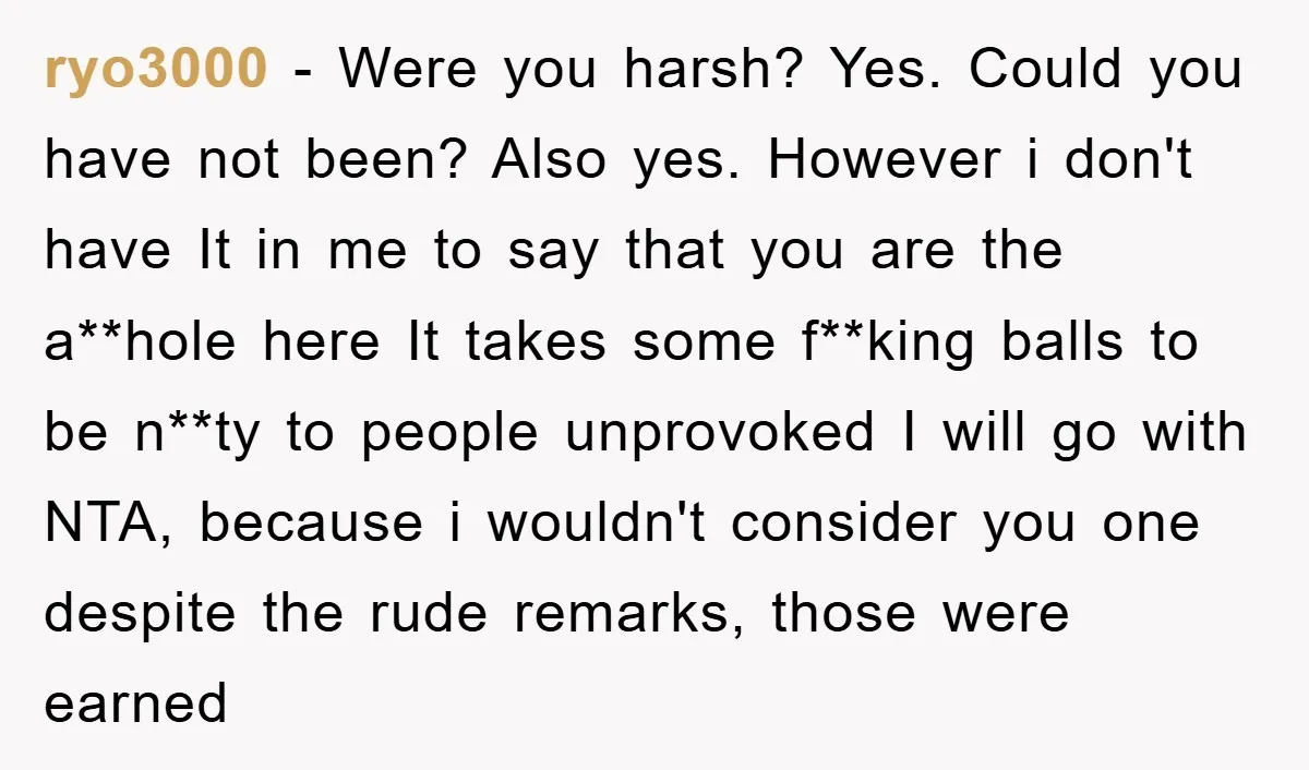 ryo3000 − Were you harsh? Yes. Could you have not been? Also yes. However i don't have It in me to say that you are the a**hole here It takes...