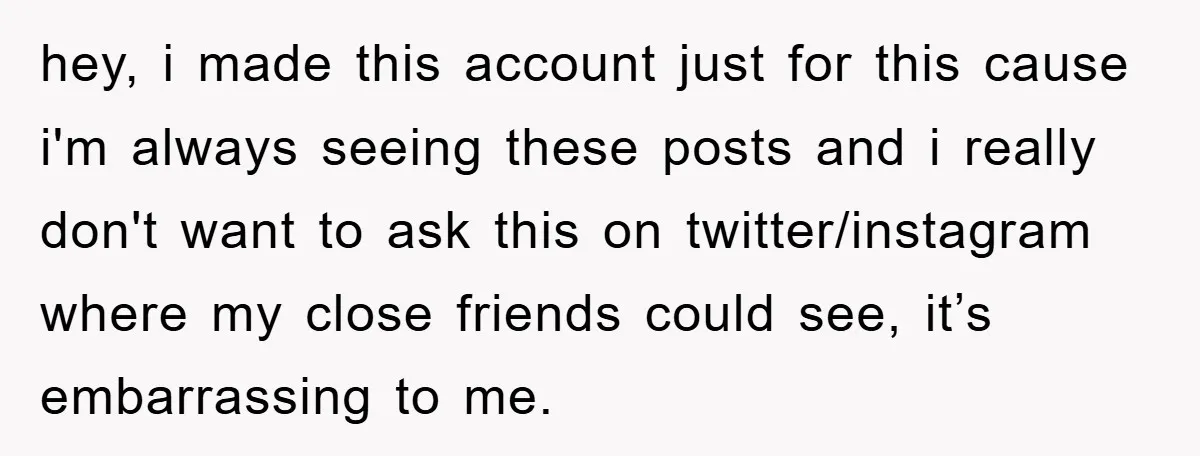 hey, i made this account just for this cause i'm always seeing these posts and i really don't want to ask this on twitter/instagram where my close friends could see,...