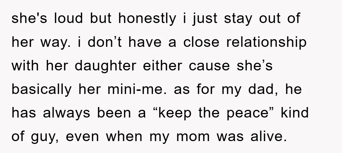 she's loud but honestly i just stay out of her way. i don’t have a close relationship with her daughter either cause she’s basically her mini-me. as for my dad,...