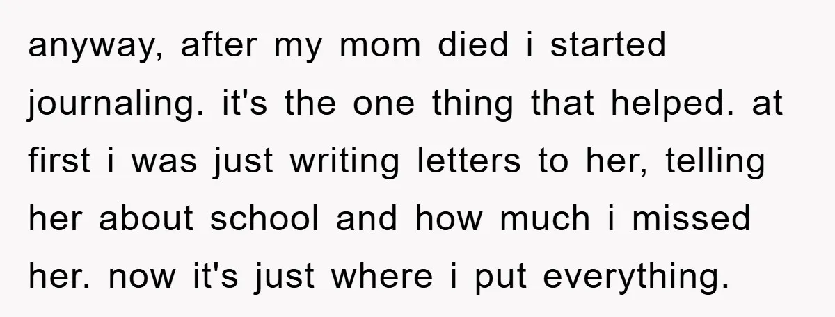 anyway, after my mom died i started journaling. it's the one thing that helped. at first i was just writing letters to her, telling her about school and how much...
