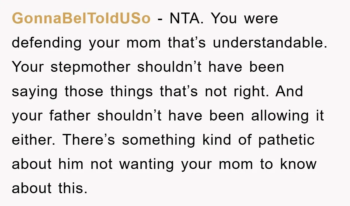 GonnaBeIToldUSo − NTA. You were defending your mom that’s understandable. Your stepmother shouldn’t have been saying those things that’s not right. And your father shouldn’t have been allowing it either....