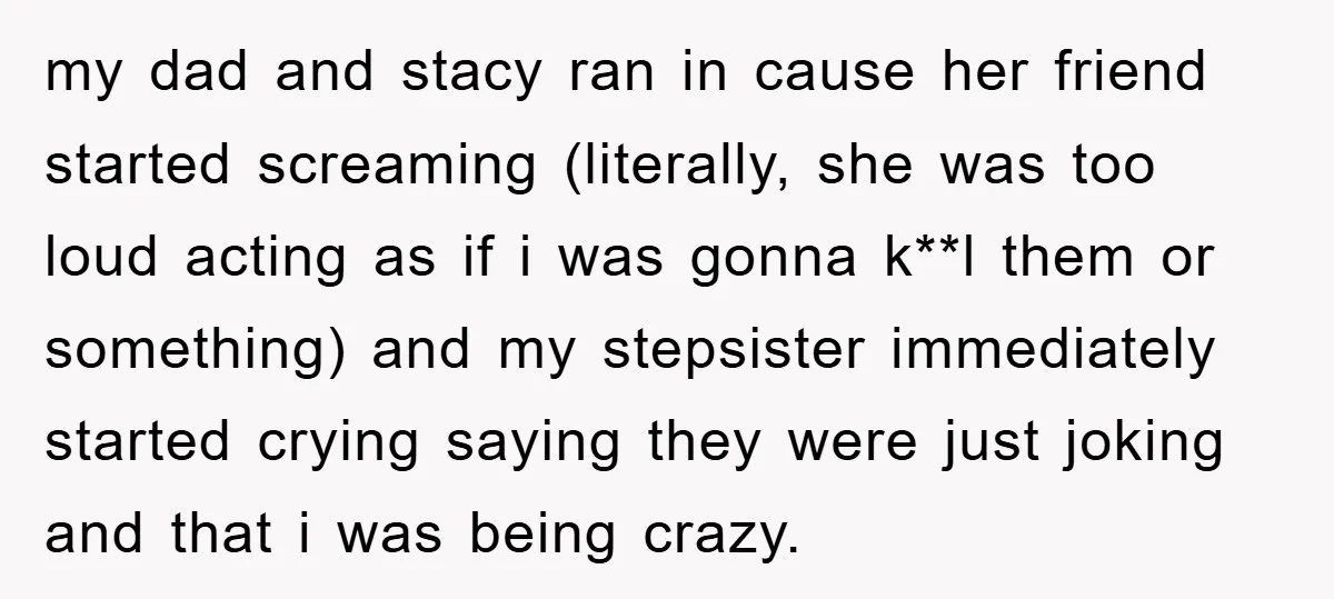 my dad and stacy ran in cause her friend started screaming (literally, she was too loud acting as if i was gonna k**l them or something) and my stepsister immediately...
