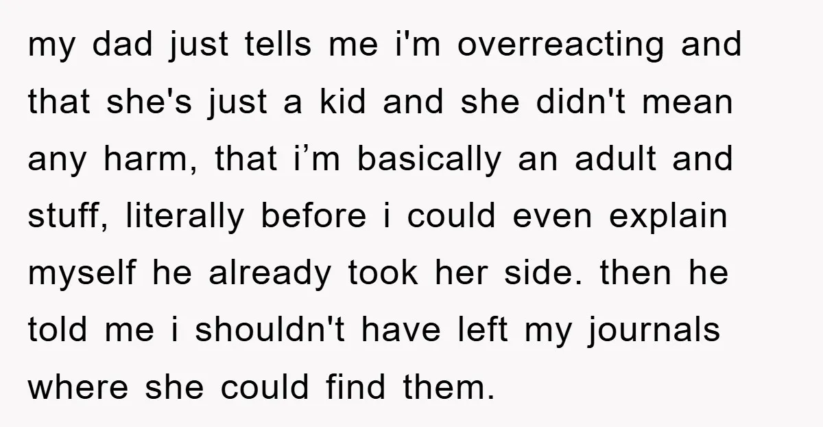 my dad just tells me i'm overreacting and that she's just a kid and she didn't mean any harm, that i’m basically an adult and stuff, literally before i could...