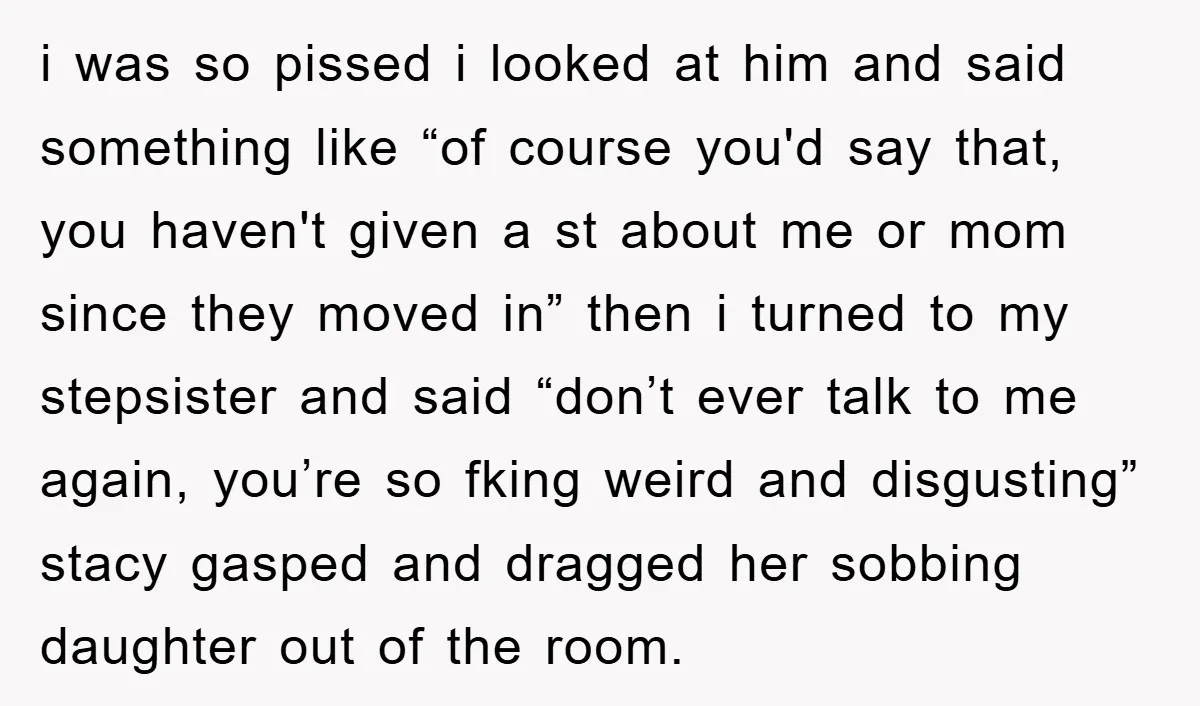 i was so pissed i looked at him and said something like “of course you'd say that, you haven't given a st about me or mom since they moved in”...