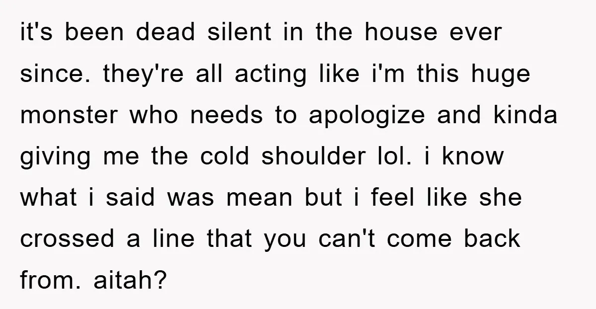 it's been dead silent in the house ever since. they're all acting like i'm this huge monster who needs to apologize and kinda giving me the cold shoulder lol. i...