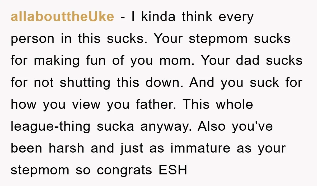 allabouttheUke − I kinda think every person in this sucks. Your stepmom sucks for making fun of you mom. Your dad sucks for not shutting this down. And you suck...