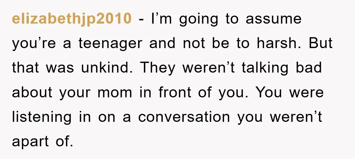 elizabethjp2010 − I’m going to assume you’re a teenager and not be to harsh. But that was unkind. They weren’t talking bad about your mom in front of you. You...