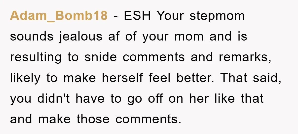 Adam_Bomb18 − ESH Your stepmom sounds jealous af of your mom and is resulting to snide comments and remarks, likely to make herself feel better. That said, you didn't have...