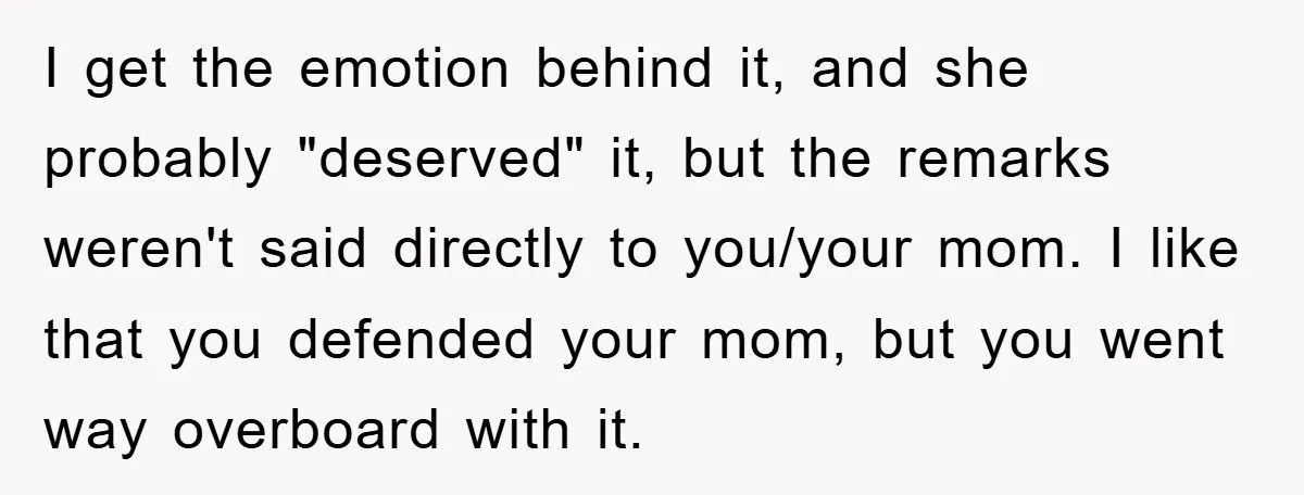 I get the emotion behind it, and she probably "deserved" it, but the remarks weren't said directly to you/your mom. I like that you defended your mom, but you went...