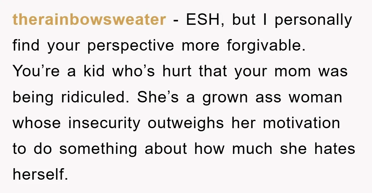 therainbowsweater − ESH, but I personally find your perspective more forgivable. You’re a kid who’s hurt that your mom was being ridiculed. She’s a grown ass woman whose insecurity outweighs...
