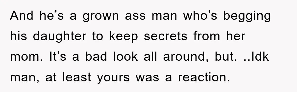 And he’s a grown ass man who’s begging his daughter to keep secrets from her mom. It’s a bad look all around, but. ..Idk man, at least yours was a...