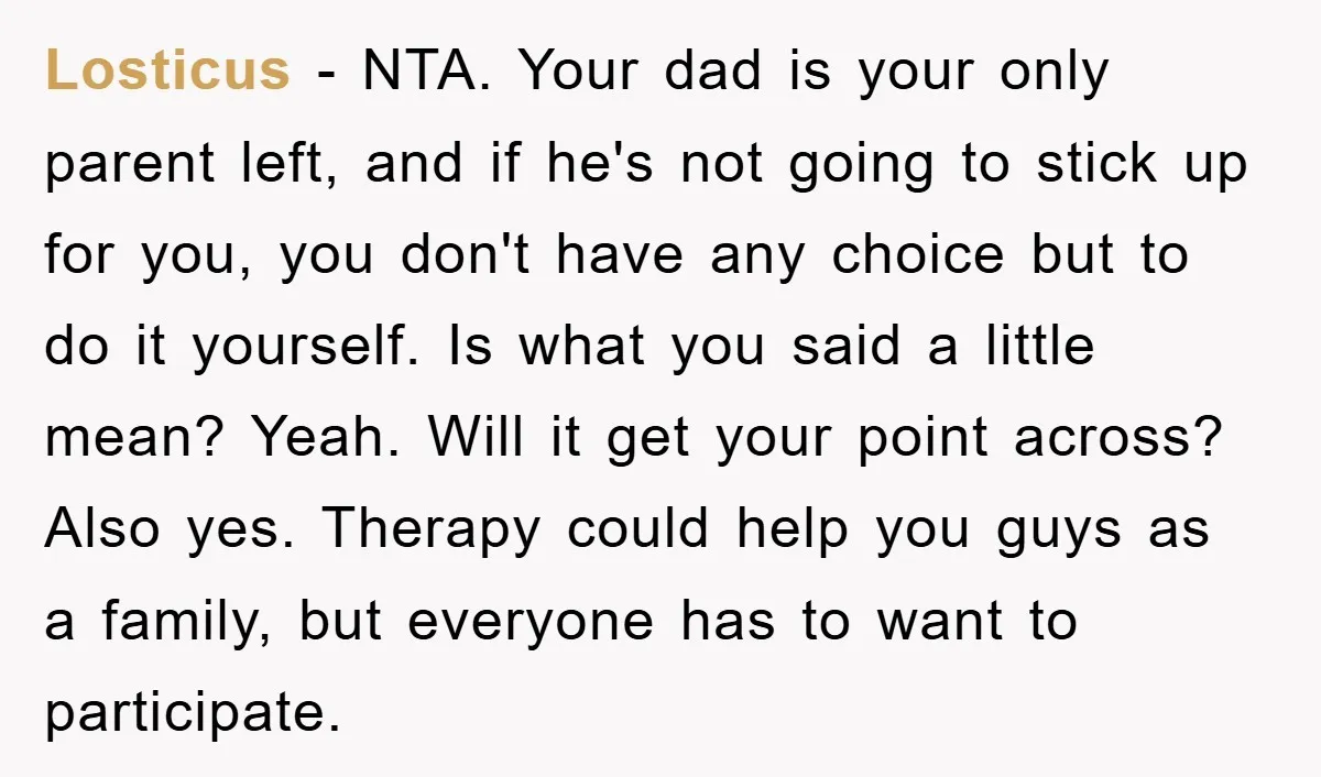 Losticus − NTA. Your dad is your only parent left, and if he's not going to stick up for you, you don't have any choice but to do it yourself....