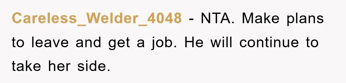 Careless_Welder_4048 − NTA. Make plans to leave and get a job. He will continue to take her side.