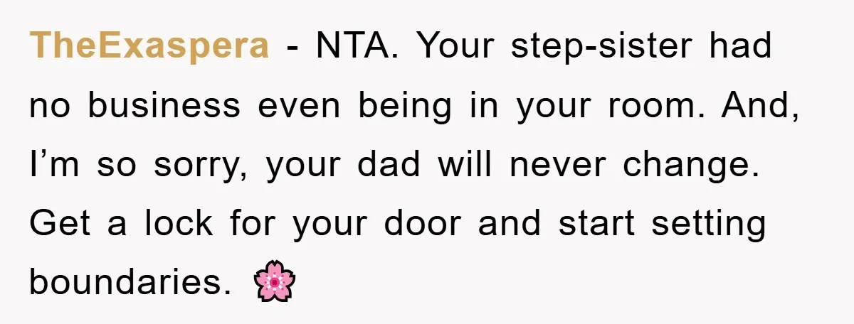 TheExaspera − NTA. Your step-sister had no business even being in your room. And, I’m so sorry, your dad will never change. Get a lock for your door and start...