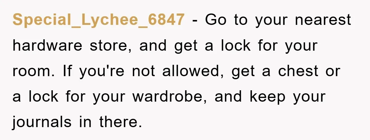 Special_Lychee_6847 − Go to your nearest hardware store, and get a lock for your room. If you're not allowed, get a chest or a lock for your wardrobe, and keep...
