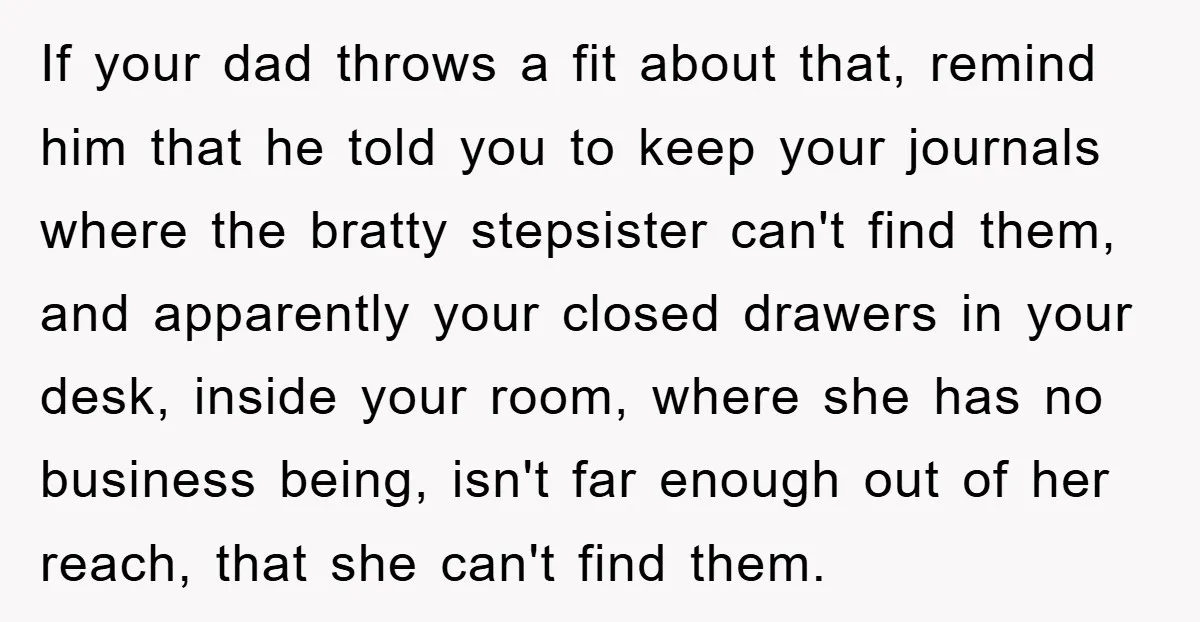 If your dad throws a fit about that, remind him that he told you to keep your journals where the bratty stepsister can't find them, and apparently your closed drawers...
