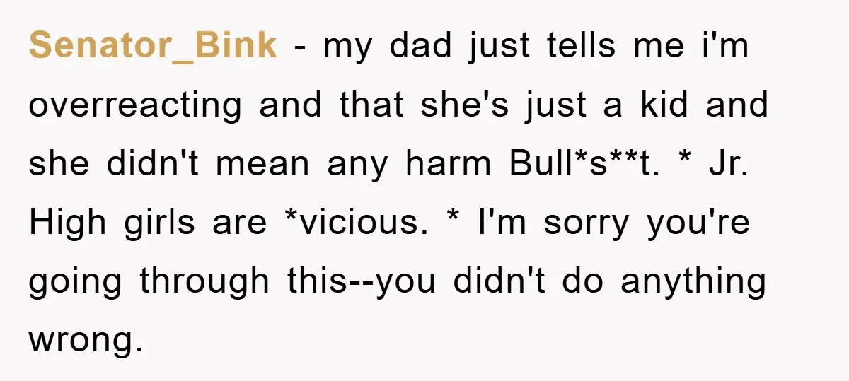 Senator_Bink − my dad just tells me i'm overreacting and that she's just a kid and she didn't mean any harm Bull*s**t. * Jr. High girls are *vicious. * I'm...