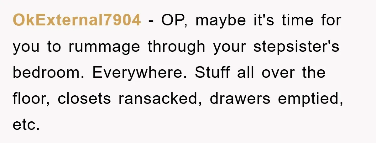 OkExternal7904 − OP, maybe it's time for you to rummage through your stepsister's bedroom. Everywhere. Stuff all over the floor, closets ransacked, drawers emptied, etc.