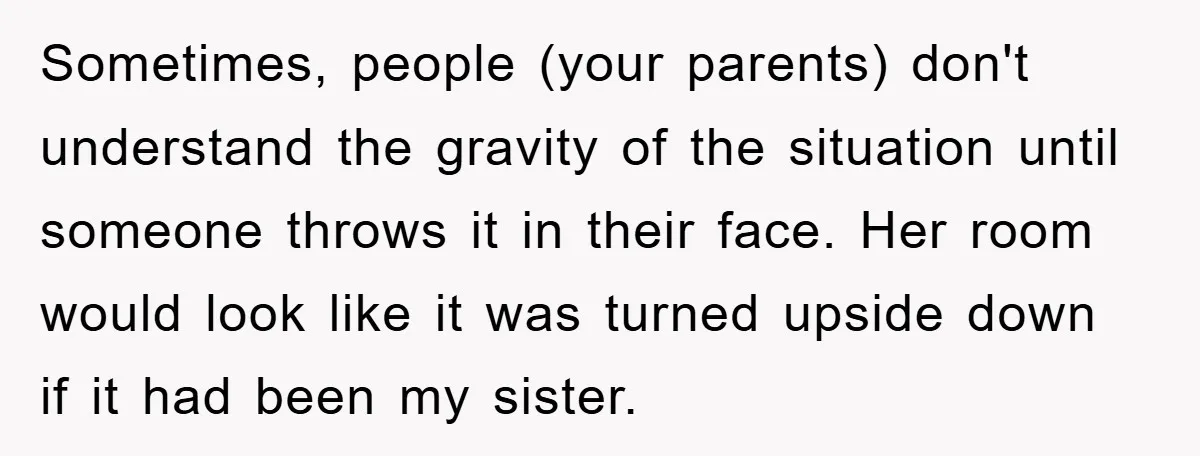 Sometimes, people (your parents) don't understand the gravity of the situation until someone throws it in their face. Her room would look like it was turned upside down if it...