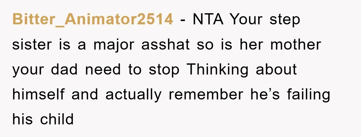 Bitter_Animator2514 − NTA Your step sister is a major asshat so is her mother your dad need to stop Thinking about himself and actually remember he’s failing his child