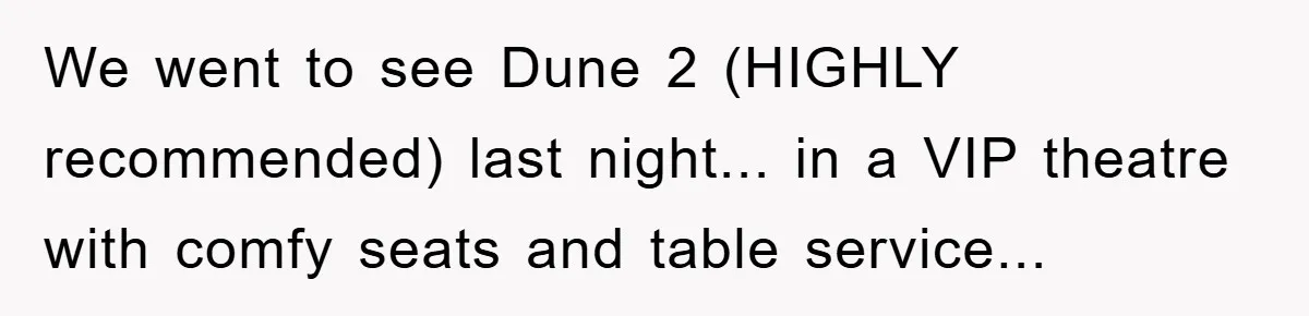 We went to see Dune 2 (HIGHLY recommended) last night... in a VIP theatre with comfy seats and table service...