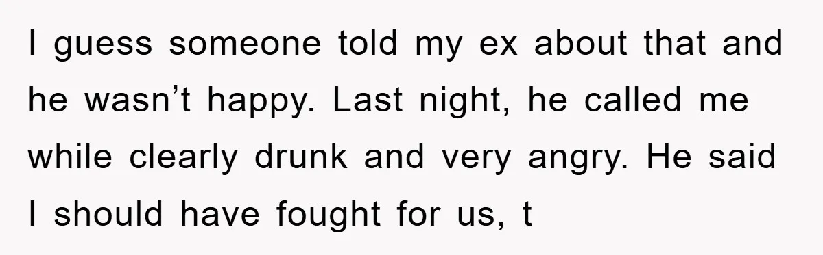 I guess someone told my ex about that and he wasn’t happy. Last night, he called me while clearly drunk and very angry. He said I should have fought for...