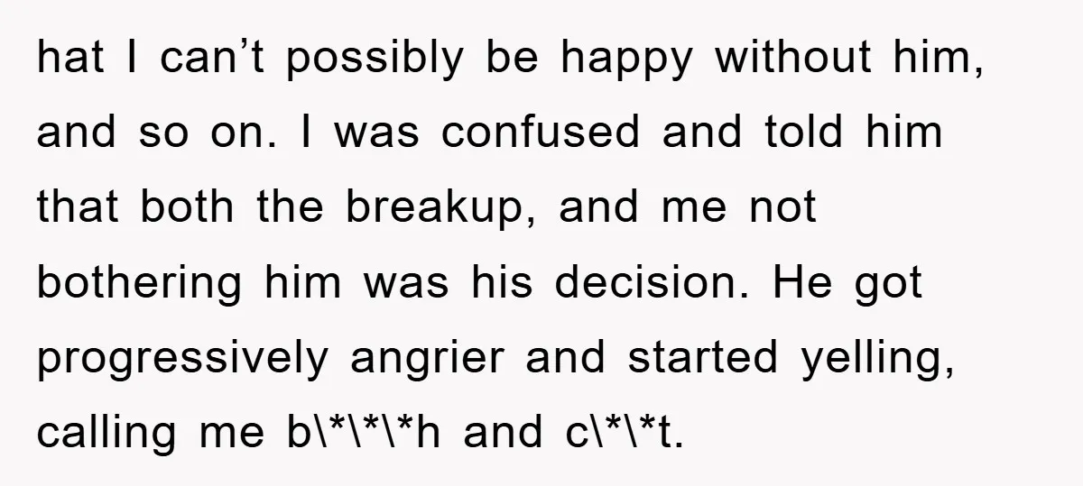 hat I can’t possibly be happy without him, and so on. I was confused and told him that both the breakup, and me not bothering him was his decision. He...