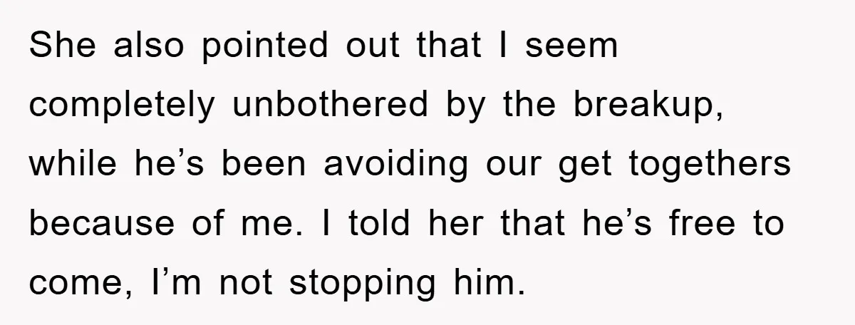 She also pointed out that I seem completely unbothered by the breakup, while he’s been avoiding our get togethers because of me. I told her that he’s free to come,...