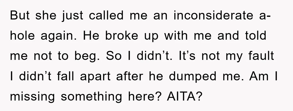 But she just called me an inconsiderate a-hole again. He broke up with me and told me not to beg. So I didn’t. It’s not my fault I didn’t fall...