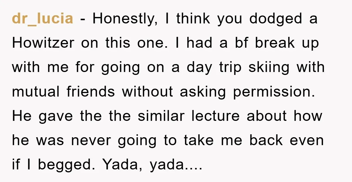 dr_lucia − Honestly, I think you dodged a Howitzer on this one. I had a bf break up with me for going on a day trip skiing with mutual friends...