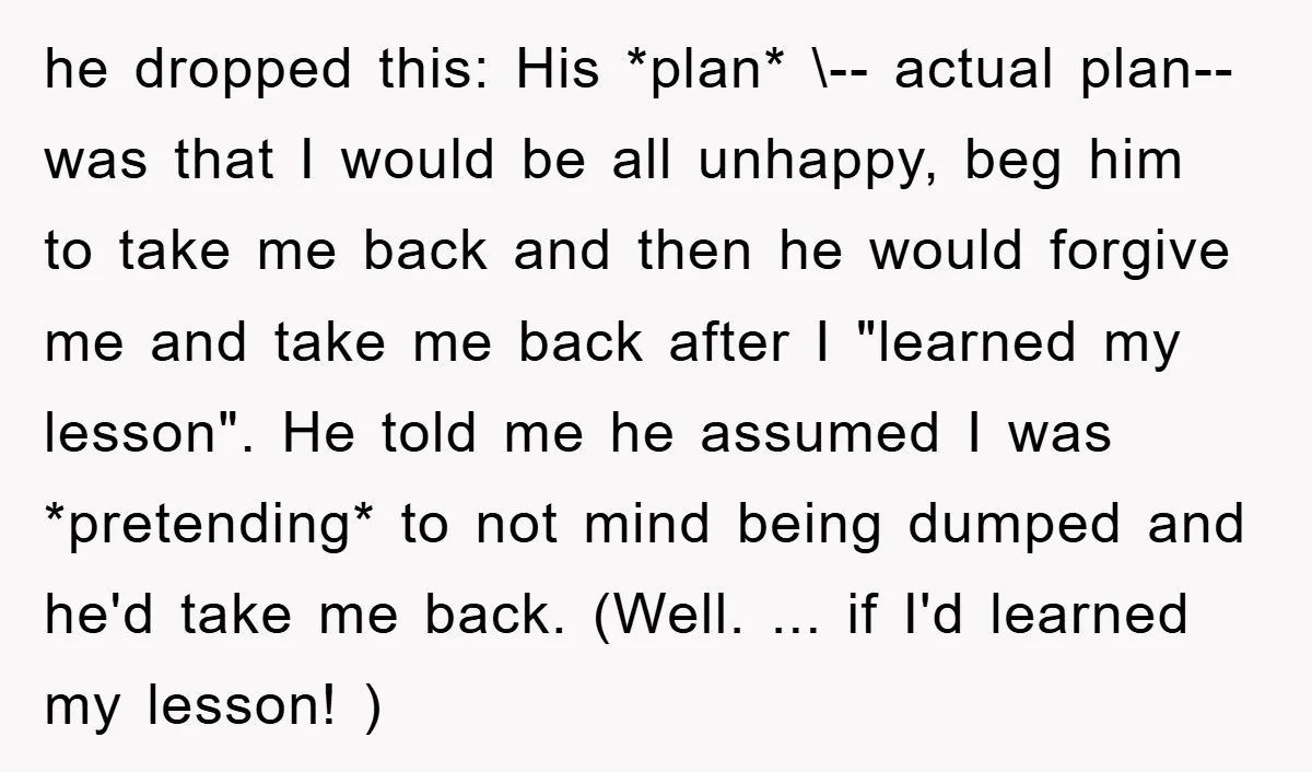 he dropped this: His *plan* \-- actual plan-- was that I would be all unhappy, beg him to take me back and then he would forgive me and take me...
