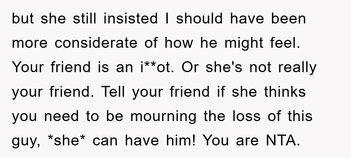 but she still insisted I should have been more considerate of how he might feel. Your friend is an i**ot. Or she's not really your friend. Tell your friend if...