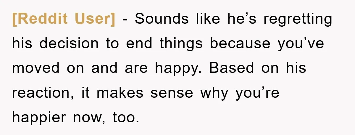 [Reddit User] − Sounds like he’s regretting his decision to end things because you’ve moved on and are happy. Based on his reaction, it makes sense why you’re happier now,...
