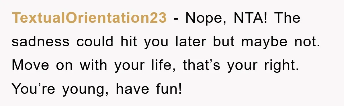 TextualOrientation23 − Nope, NTA! The sadness could hit you later but maybe not. Move on with your life, that’s your right. You’re young, have fun!