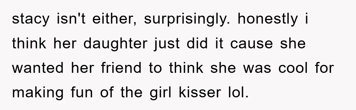 stacy isn't either, surprisingly. honestly i think her daughter just did it cause she wanted her friend to think she was cool for making fun of the girl kisser lol.