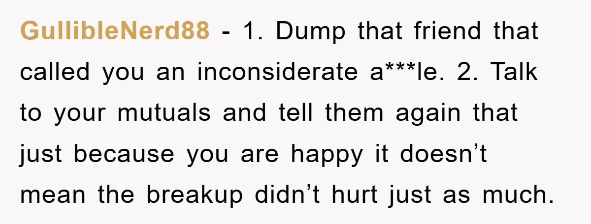 GullibleNerd88 − 1. Dump that friend that called you an inconsiderate a***le. 2. Talk to your mutuals and tell them again that just because you are happy it doesn’t mean...