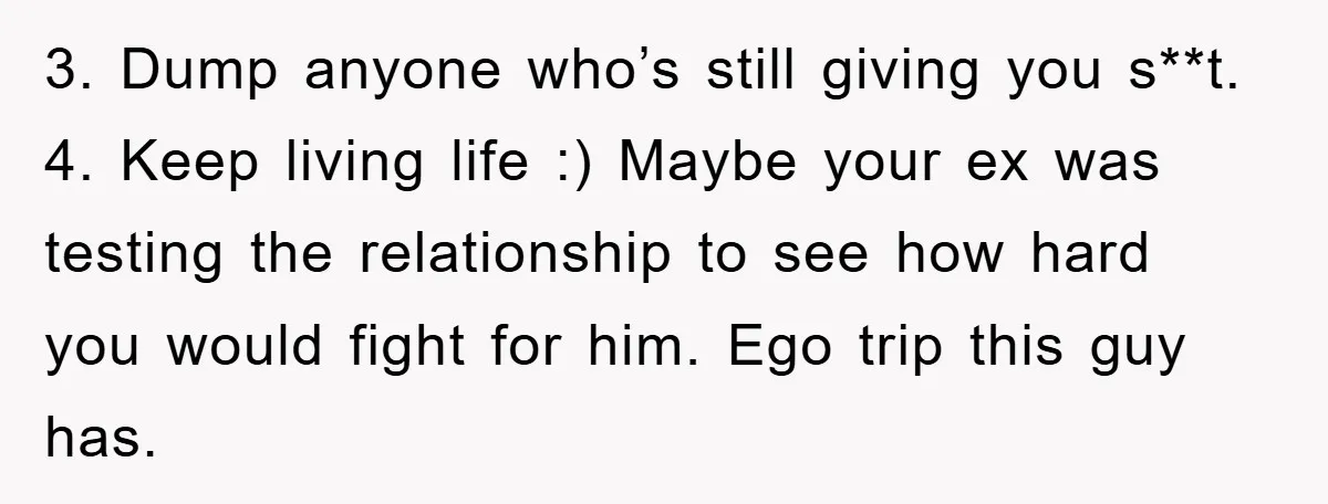 3. Dump anyone who’s still giving you s**t. 4. Keep living life :) Maybe your ex was testing the relationship to see how hard you would fight for him. Ego...