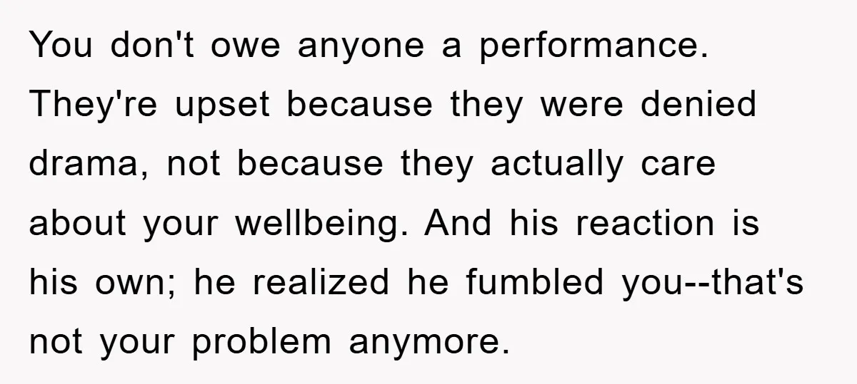 You don't owe anyone a performance. They're upset because they were denied drama, not because they actually care about your wellbeing. And his reaction is his own; he realized he...
