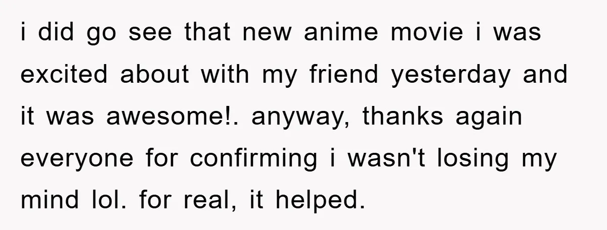 i did go see that new anime movie i was excited about with my friend yesterday and it was awesome!. anyway, thanks again everyone for confirming i wasn't losing my...