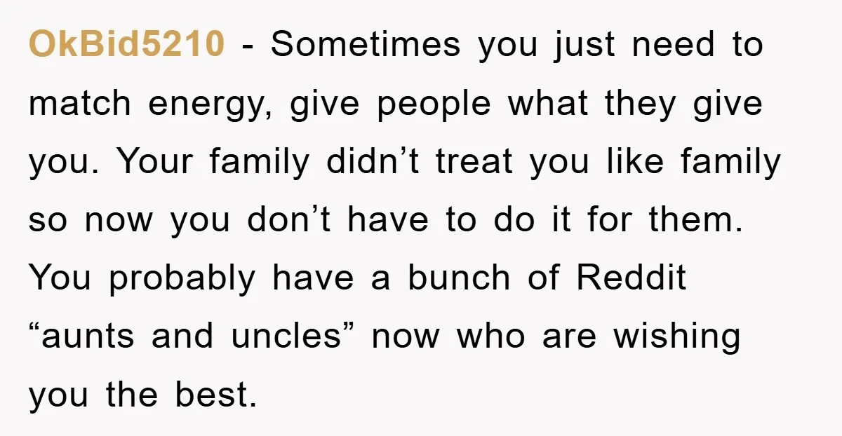 OkBid5210 − Sometimes you just need to match energy, give people what they give you. Your family didn’t treat you like family so now you don’t have to do it...