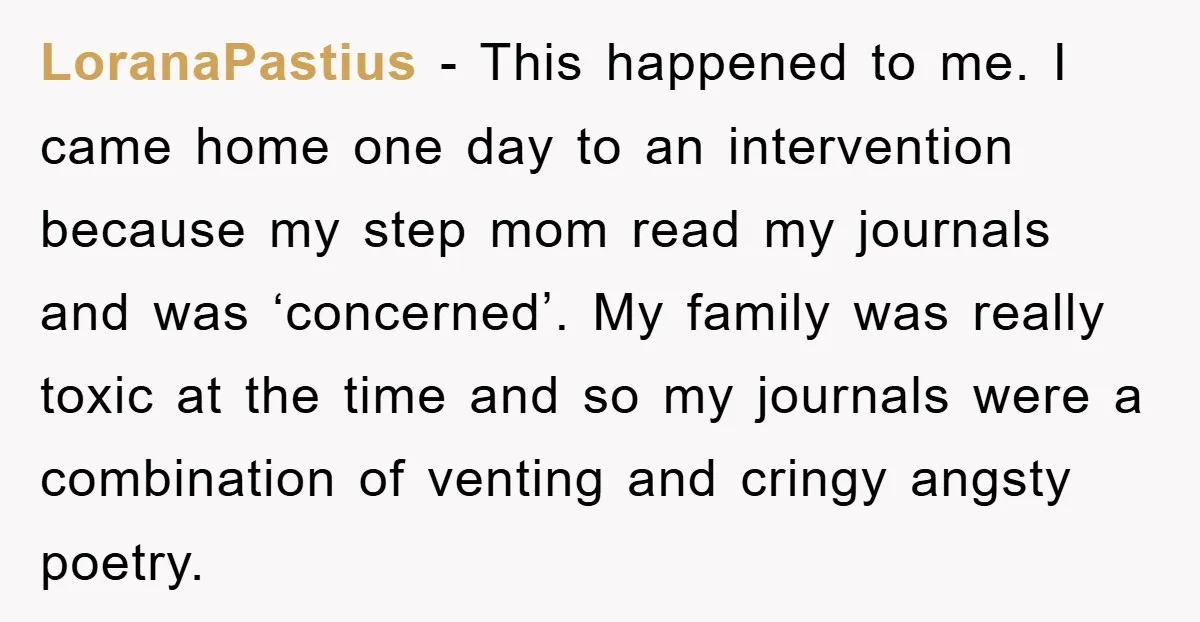 LoranaPastius − This happened to me. I came home one day to an intervention because my step mom read my journals and was ‘concerned’. My family was really toxic at...