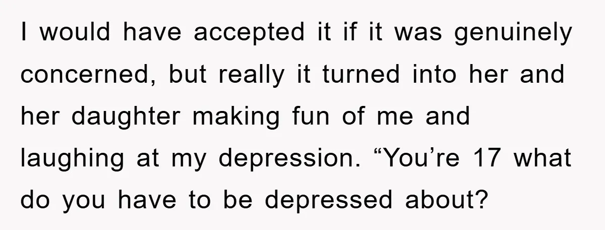 I would have accepted it if it was genuinely concerned, but really it turned into her and her daughter making fun of me and laughing at my depression. “You’re 17...
