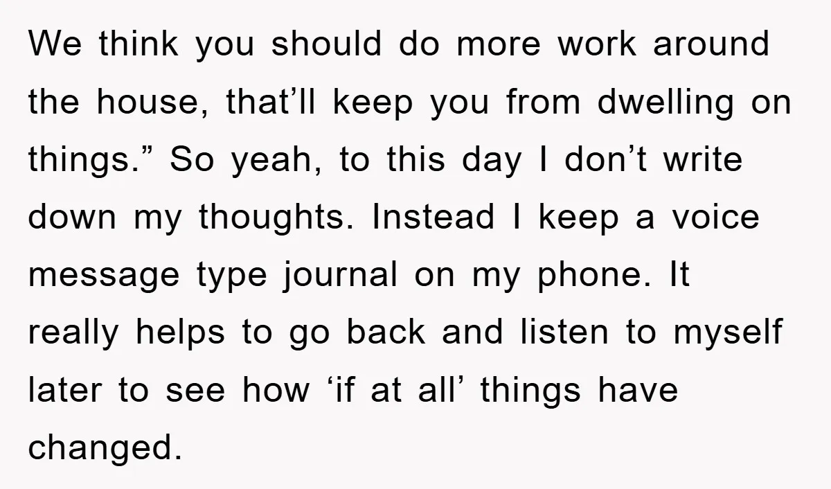 We think you should do more work around the house, that’ll keep you from dwelling on things.” So yeah, to this day I don’t write down my thoughts. Instead I...